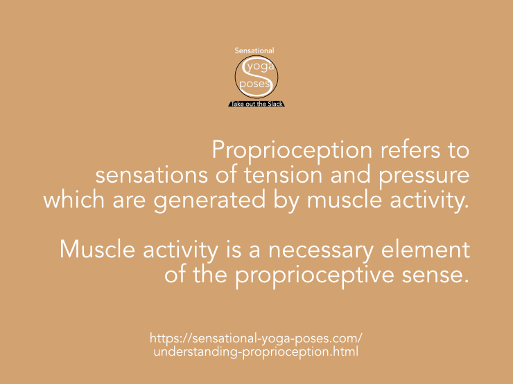 Proprioception refers to sensations of tension and pressure which are generated by muscle activity. Muscle activity is a necessary element of the proprioceptive sense. Neil Keleher, Sensational Yoga Poses.