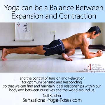 Yoga can be a balance between expansion and contraction and the control of tension and relaxation for optimum sensing and responding so that we can find and maintain ideal relationships within our body and between ourselves and the world around us.