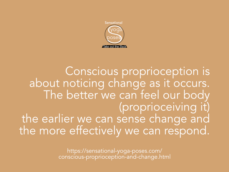 Conscious proprioception is about noticing change as it occurs. The better we can feel our body (proprioceiving it) the earlier we can sense change and the more effectively we can respond. Neil Keleher, Sensational Yoga Poses.