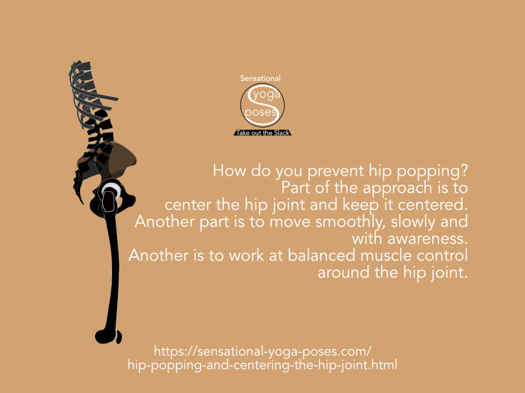 How do you prevent hip popping? Part of the approach is to center the hip joint and keep it centered. Another part is to move smoothly, slowly and with awareness. Another is to work at balanced muscle control around the hip joint. Neil Keleher, Sensational Yoga Poses.